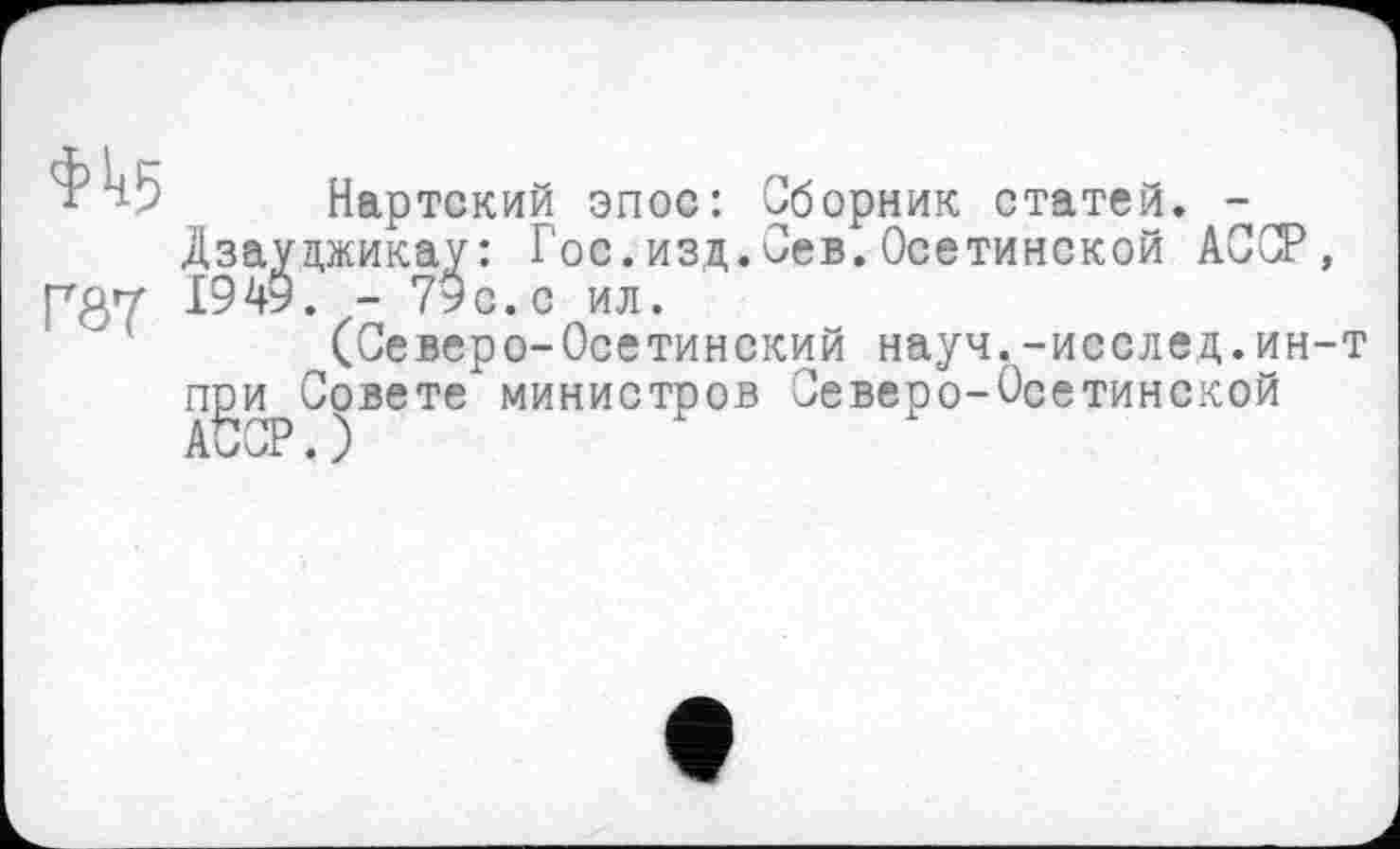 ﻿w
Г8Т
Нартский эпос: Сборник статей. -Дзауцжикау: Гос.изд.Сев.Осетинской АССР, 1949. - 79с. с ил.
(Северо-Осетинский науч.-исслед.ин-т пди Совете министров Северо-Осетинской